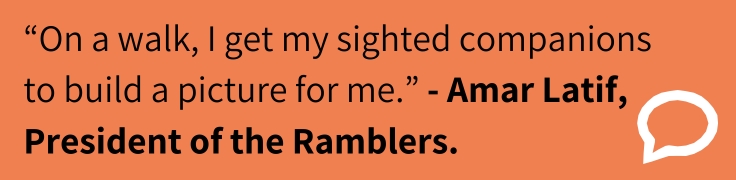 An orange rectangular graphic containing a quotation in black text that reads: “On a walk, I get my sighted companions to build a picture for me.” – Amar Latif, President of the Ramblers. A white outlined speech‑bubble icon appears on the right side.