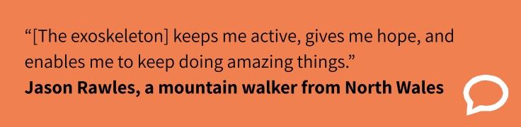 “[The exoskeleton] keeps me active, gives me hope, and enables me to keep doing amazing things.” Jason Rawles, a mountain walker from North Wales