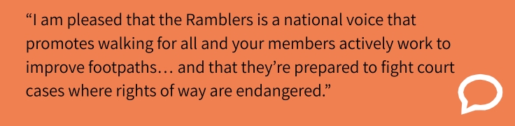 “I am pleased that the Ramblers is a national voice that promotes walking for all and your members actively work to improve footpaths… and that they’re prepared to fight court cases where rights of way are endangered.”