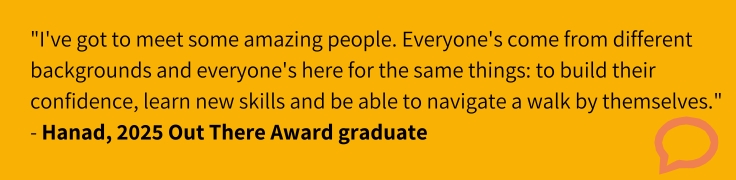 "I've definitely enjoyed it. I've got to meet some amazing people. Everyone's come from different backgrounds and everyone's here for the same things: to build their confidence, learn new skills and be able to navigate a walk by themselves." (Hanad, 2025 Out There Award graduate