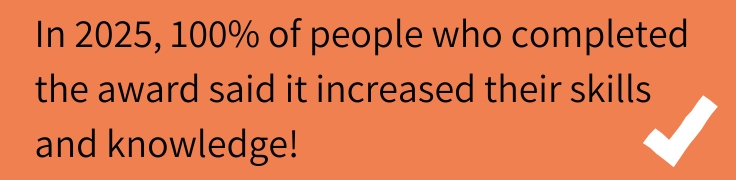 In 2025, 100% of people who completed the award said it increased their skills and knowledge!