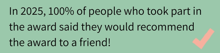 In 2025, 100% of people who took part in the award said they would recommend the award to a friend. 
