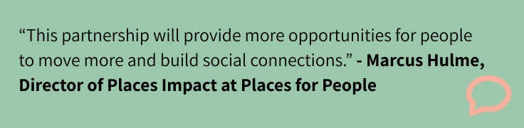 “This partnership will provide more opportunities for people to move more and build social connections.” - Marcus Hulme,  Director of Places Impact at Places for People