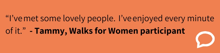 “I’ve met some lovely people.  I’ve enjoyed every minute of it.”  - Tammy, Walks for Women participant 