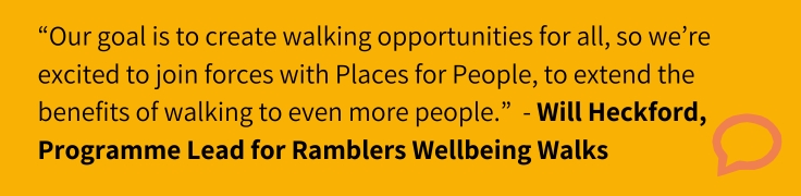 Our goal is to create walking opportunities for all, so we’re excited to join forces with Places for People, to extend the benefits of walking to even more people.”  - Will Heckford, Programme Lead for Ramblers Wellbeing Walks