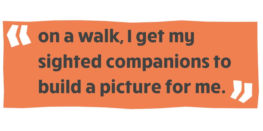 "on a walk, I get my sighted companions to build a picture for me. "
