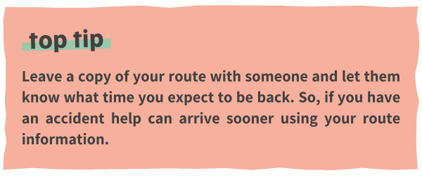 Leave a copy of your route with someone and let them know what time you expect to be back. So, if you have an accident help can arrive sooner using your route information. 