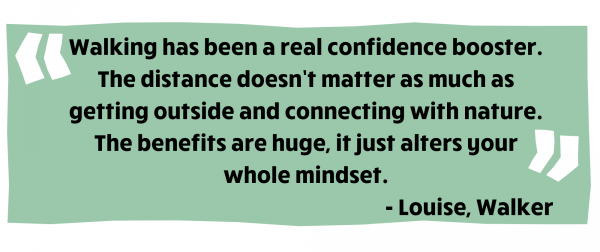 Walking has been a real confidence booster. The distance doesn’t matter as much as getting outside and connecting with nature. The benefits are huge, it just alters your whole mindset. Louise, walker. 