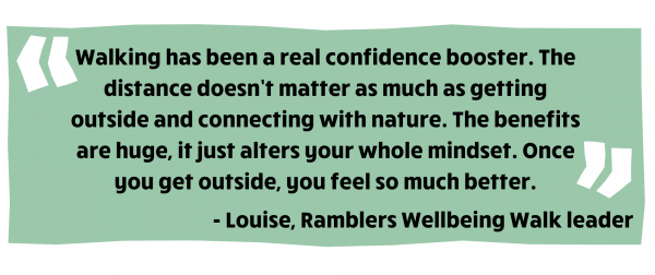 Walking has been a real confidence booster. The distance doesn’t matter as much as getting outside and connecting with nature. The benefits are huge, it just alters your whole mindset. Once you get outside, you feel so much better. Louise, Ramblers Wellbeing Walk leader  