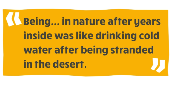 "Being in nature after years inside was like drinking water after being stranded in the desert."